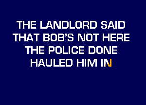 THE LANDLORD SAID
THAT BOB'S NOT HERE
THE POLICE DONE
HAULED HIM IN