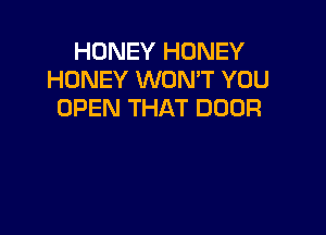 HONEY HONEY
HONEY WONT YOU
OPEN THAT DOOR