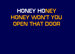 HONEY HONEY
HONEY WON'T YOU
OPEN THAT DOOR