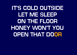 ITS COLD OUTSIDE
LET ME SLEEP
ON THE FLOOR

HONEY WON'T YOU

OPEN THAT DOOR