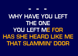 WHY HAVE YOU LEFT
THE ONE
YOU LEFT ME FOR
HAS SHE HEARD LIKE ME
THAT SLAMMIM DOOR