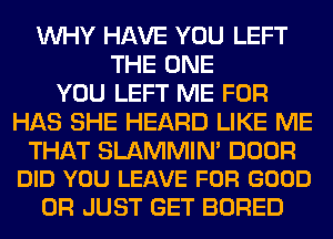 WHY HAVE YOU LEFT
THE ONE
YOU LEFT ME FOR
HAS SHE HEARD LIKE ME

THAT SLAMMIN' DOOR
DID YOU LEAVE FOR GOOD

0R JUST GET BORED