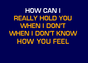 HOW CAN I
REALLY HOLD YOU
WHEN I DON'T
WHEN I DONW KNOW

HOW YOU FEEL