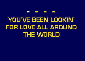YOU'VE BEEN LOOKIN'
FOR LOVE ALL AROUND
THE WORLD