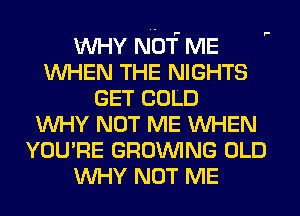 WHY NOT ME
WHEN THE NIGHTS
GET COLD
WHY NOT ME WHEN
YOU'RE GROWING OLD
WHY NOT ME