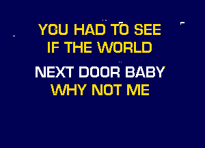 ,-

YOU HAD. f0 SEE
IF THE WORLD

NEXT DOOR BABY

WHY NOT ME