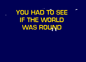 ,-

YOU HAD. f0 SEE
IF THE WORLD
WAS ROUND