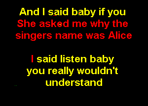 And I said baby if you
She asked me why the
singers name was Alice

I said listen baby
you really wouldn't
understand