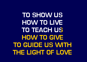 TO SHOW US
HOW TO LIVE
T0 TEACH US
HOW TO GIVE
TO GUIDE US WITH
THE LIGHT OF LOVE