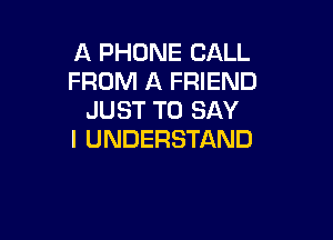 A PHONE CALL
FROM A FRIEND
JUST TO SAY

I UNDERSTAND