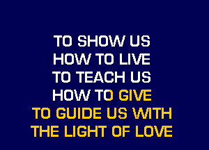 TO SHOW US
HOW TO LIVE
T0 TEACH US
HOW TO GIVE
TO GUIDE US WITH
THE LIGHT OF LOVE