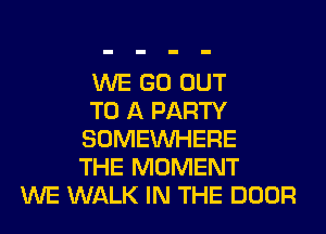 WE GO OUT
TO A PARTY
SOMEINHERE
THE MOMENT
WE WALK IN THE DOOR