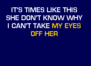 ITS TIMES LIKE THIS
SHE DON'T KNOW WHY
I CAN'T TAKE MY EYES

OFF HER