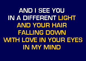 AND I SEE YOU
IN A DIFFERENT LIGHT
AND YOUR HAIR
FALLING DOWN
WITH LOVE IN YOUR EYES
IN MY MIND