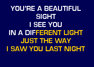YOU'RE A BEAUTIFUL
SIGHT
I SEE YOU
IN A DIFFERENT LIGHT
JUST THE WAY
I SAW YOU LAST NIGHT