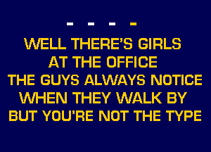 WELL THERE'S GIRLS

AT THE OFFICE
THE GUYS ALWAYS NOTICE

WHEN THEY WALK BY
BUT YOU'RE NOT THE TYPE