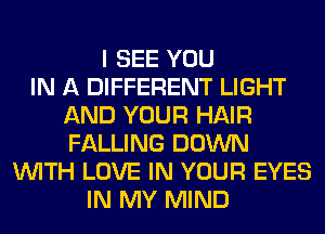 I SEE YOU
IN A DIFFERENT LIGHT
AND YOUR HAIR
FALLING DOWN
WITH LOVE IN YOUR EYES
IN MY MIND