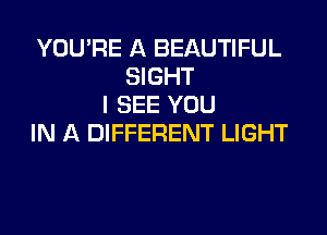 YOU'RE A BEAUTIFUL
SIGHT
I SEE YOU

IN A DIFFERENT LIGHT