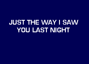 JUST THE WAY I SAW
YOU LAST NIGHT