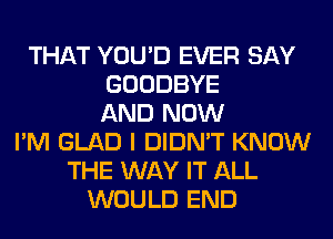 THAT YOU'D EVER SAY
GOODBYE
AND NOW
I'M GLAD I DIDN'T KNOW
THE WAY IT ALL
WOULD END