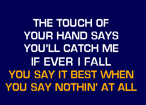 THE TOUCH OF
YOUR HAND SAYS
YOU'LL CATCH ME

IF EVER I FALL
YOU SAY IT BEST WHEN
YOU SAY NOTHIN' AT ALL