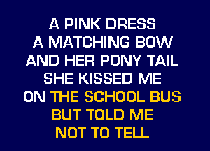 A PINK DRESS
A MATCHING BOW
AND HER PONY TAIL
SHE KISSED ME
ON THE SCHOOL BUS
BUT TOLD ME
NOT TO TELL
