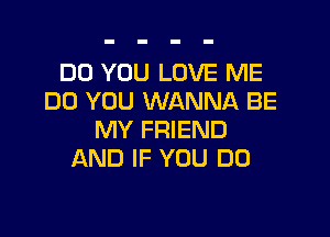 DO YOU LOVE ME
DO YOU WANNA BE

MY FRIEND
AND IF YOU DO