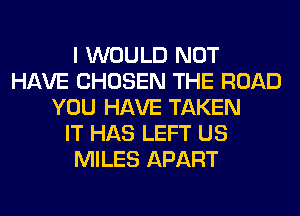 I WOULD NOT
HAVE CHOSEN THE ROAD
YOU HAVE TAKEN
IT HAS LEFT US
MILES APART