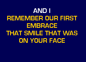 AND I
REMEMBER OUR FIRST
EMBRACE
THAT SMILE THAT WAS
ON YOUR FACE