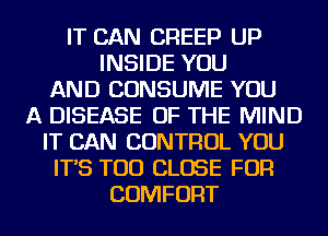 IT CAN CREEP UP
INSIDE YOU
AND CONSUME YOU
A DISEASE OF THE MIND
IT CAN CONTROL YOU
IT'S TOD CLOSE FOR
COMFORT