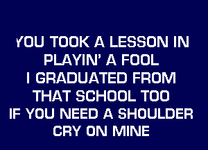 YOU TOOK A LESSON IN
PLAYIN' A FOOL
I GRADUATED FROM

THAT SCHOOL T00
IF YOU NEED A SHOULDER
CRY 0N MINE