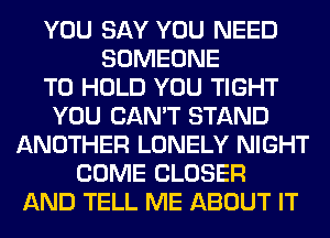 YOU SAY YOU NEED
SOMEONE
TO HOLD YOU TIGHT
YOU CAN'T STAND
ANOTHER LONELY NIGHT
COME CLOSER
AND TELL ME ABOUT IT