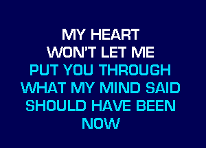 MY HEART
WON'T LET ME
PUT YOU THROUGH
WHAT MY MIND SAID
SHOULD HAVE BEEN
NOW