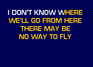 I DON'T KNOW WHERE
WE'LL GO FROM HERE
THERE MAY BE
NO WAY TO FLY