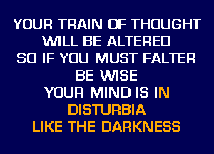 YOUR TRAIN OF THOUGHT
WILL BE ALTERED
SO IF YOU MUST FALTER
BE WISE
YOUR MIND IS IN
DISTURBIA
LIKE THE DARKNESS