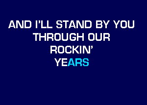 AND I'LL STAND BY YOU
THROUGH OUR
ROCKIM

YEARS