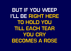 BUT IF YOU WEEP
I'LL BE RIGHT HERE
TO HOLD YOU
TILL EACH TEAR
YOU CRY
BECOMES A ROSE