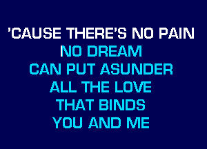 'CAUSE THERE'S N0 PAIN
N0 DREAM
CAN PUT ASUNDER
ALL THE LOVE
THAT BINDS
YOU AND ME