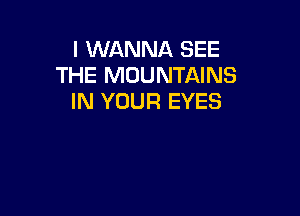 I WANNA SEE
THE MOUNTAINS
IN YOUR EYES
