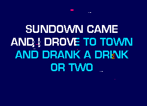 SUNDOWN CAME
AND E DROVE TO TOWN
AND DRANK A DRINK

OR TWO ..