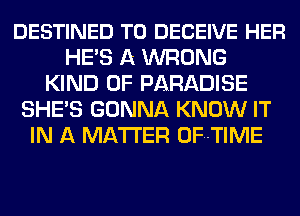 DESTINED T0 DECEIVE HER
HE'S A WRONG
KIND OF PARADISE
SHE'S GONNA KNOW IT
IN A MATTER OFHTIME