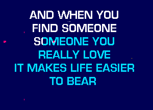 AND WHEN YOU
FIND SOMEONE
SOMEONE YOU

REALLY LOVE .
IT MAKES LIFE EASIER
T0 BEAR