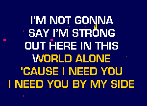 I' M NOT GO NA
SAY I' M STR NG
OUT HERE IN THIS

WORLD ALONE I
'CAUSE I NEED YOU
I NEED YOU BY MY SIDE