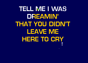 TELL ME I WAS
DREAMIN'
THAT YOU DIDN'T
LEAVE ME

HERE TO CRY