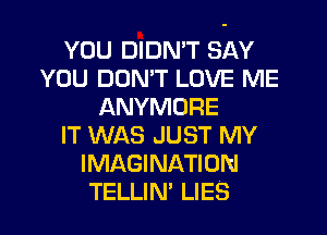 YOU DIDN'T SAY
YOU DON'T LOVE ME
ANYMORE
IT WAS JUST MY
IMAGINATION
TELLIN' LIES
