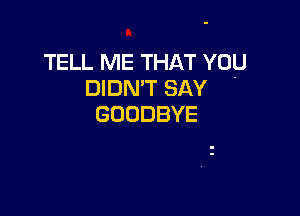 TELL ME THAT YOU
DIDN'T SAY

GOODBYE