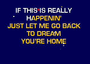 IF THIS IS REALLY
' HAPPENIN'
JUST LET ME GO BACK
TO DREAM
YOU'RE HOME