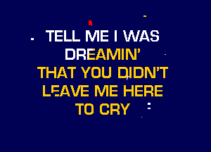 . TELL ME I WAS
DREAMIM -
THAT YOU DJDMT

LEAVE ME HERE
TO CRY 1