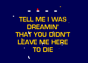 ' TELL ME I WAS.
DREAMIN'

THAT YOU DIDN'T
LEAVE ME HERE
' TO DIE

L