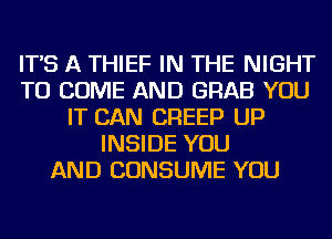 IT'S A THIEF IN THE NIGHT
TO COME AND GRAB YOU
IT CAN CREEP UP
INSIDE YOU
AND CONSUME YOU